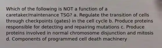 Which of the following is NOT a function of a caretaker/maintenance TSG? a. Regulate the transition of cells through checkpoints (gates) in the cell cycle b. Produce proteins responsible for detecting and repairing mutations c. Produce proteins involved in normal chromosome disjunction and mitosis d. Components of programmed cell death machinery