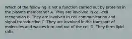 Which of the following is not a function carried out by proteins in the plasma membrane? A. They are involved in cell-cell recognition B. They are involved in cell communication and signal transduction C. They are involved in the transport of molecules and wastes into and out of the cell D. They form lipid rafts