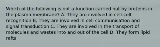 Which of the following is not a function carried out by proteins in the plasma membrane? A. They are involved in cell-cell recognition B. They are involved in cell communication and signal transduction C. They are involved in the transport of molecules and wastes into and out of the cell D. They form lipid rafts