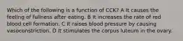 Which of the following is a function of CCK? A It causes the feeling of fullness after eating. B It increases the rate of red blood cell formation. C It raises blood pressure by causing vasoconstriction. D It stimulates the corpus luteum in the ovary.