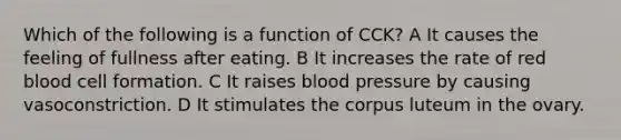 Which of the following is a function of CCK? A It causes the feeling of fullness after eating. B It increases the rate of red blood cell formation. C It raises <a href='https://www.questionai.com/knowledge/kD0HacyPBr-blood-pressure' class='anchor-knowledge'>blood pressure</a> by causing vasoconstriction. D It stimulates the corpus luteum in the ovary.