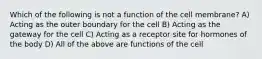 Which of the following is not a function of the cell membrane? A) Acting as the outer boundary for the cell B) Acting as the gateway for the cell C) Acting as a receptor site for hormones of the body D) All of the above are functions of the cell