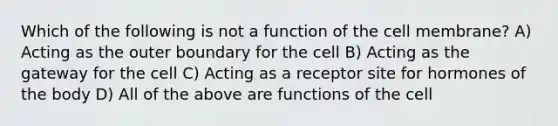 Which of the following is not a function of the cell membrane? A) Acting as the outer boundary for the cell B) Acting as the gateway for the cell C) Acting as a receptor site for hormones of the body D) All of the above are functions of the cell