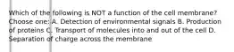 Which of the following is NOT a function of the cell membrane? Choose one: A. Detection of environmental signals B. Production of proteins C. Transport of molecules into and out of the cell D. Separation of charge across the membrane