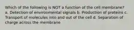 Which of the following is NOT a function of the cell membrane? a. Detection of environmental signals b. Production of proteins c. Transport of molecules into and out of the cell d. Separation of charge across the membrane