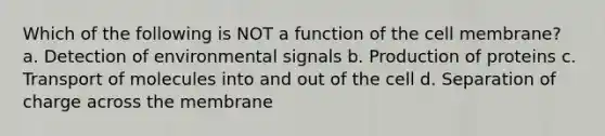 Which of the following is NOT a function of the cell membrane? a. Detection of environmental signals b. Production of proteins c. Transport of molecules into and out of the cell d. Separation of charge across the membrane