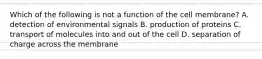Which of the following is not a function of the cell membrane? A. detection of environmental signals B. production of proteins C. transport of molecules into and out of the cell D. separation of charge across the membrane