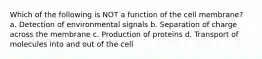 Which of the following is NOT a function of the cell membrane? a. Detection of environmental signals b. Separation of charge across the membrane c. Production of proteins d. Transport of molecules into and out of the cell