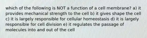 which of the following is NOT a function of a cell membrane? a) it provides mechanical strength to the cell b) it gives shape the cell c) it is largely responsible for cellular homeostasis d) it is largely responsible for cell division e) it regulates the passage of molecules into and out of the cell