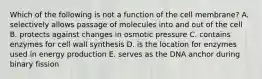 Which of the following is not a function of the cell membrane? A. selectively allows passage of molecules into and out of the cell B. protects against changes in osmotic pressure C. contains enzymes for cell wall synthesis D. is the location for enzymes used in energy production E. serves as the DNA anchor during binary fission