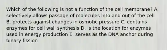 Which of the following is not a function of the cell membrane? A. selectively allows passage of molecules into and out of the cell B. protects against changes in osmotic pressure C. contains enzymes for cell wall synthesis D. is the location for enzymes used in energy production E. serves as the DNA anchor during binary fission