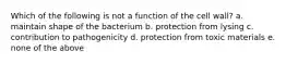 Which of the following is not a function of the cell wall? a. maintain shape of the bacterium b. protection from lysing c. contribution to pathogenicity d. protection from toxic materials e. none of the above