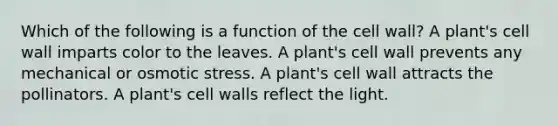 Which of the following is a function of the cell wall? A plant's cell wall imparts color to the leaves. A plant's cell wall prevents any mechanical or osmotic stress. A plant's cell wall attracts the pollinators. A plant's cell walls reflect the light.