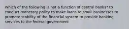 Which of the following is not a function of central banks? to conduct monetary policy to make loans to small businesses to promote stability of the financial system to provide banking services to the federal government