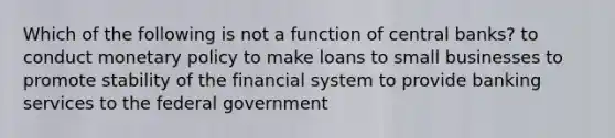 Which of the following is not a function of central banks? to conduct monetary policy to make loans to small businesses to promote stability of the financial system to provide banking services to the federal government