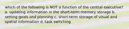 which of the following is NOT a function of the central executive? a. updating information in the short-term memory storage b. setting goals and planning c. short-term storage of visual and spatial information d. task switching