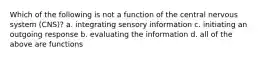 Which of the following is not a function of the central nervous system (CNS)? a. integrating sensory information c. initiating an outgoing response b. evaluating the information d. all of the above are functions