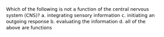 Which of the following is not a function of the central nervous system (CNS)? a. integrating sensory information c. initiating an outgoing response b. evaluating the information d. all of the above are functions