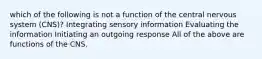 which of the following is not a function of the central nervous system (CNS)? Integrating sensory information Evaluating the information Initiating an outgoing response All of the above are functions of the CNS.