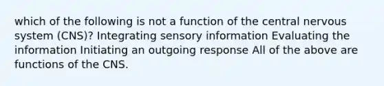 which of the following is not a function of the central nervous system (CNS)? Integrating sensory information Evaluating the information Initiating an outgoing response All of the above are functions of the CNS.