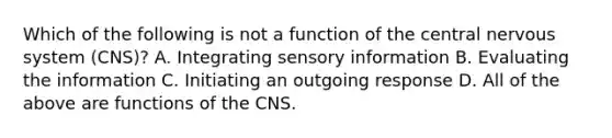 Which of the following is not a function of the central <a href='https://www.questionai.com/knowledge/kThdVqrsqy-nervous-system' class='anchor-knowledge'>nervous system</a> (CNS)? A. Integrating sensory information B. Evaluating the information C. Initiating an outgoing response D. All of the above are functions of the CNS.