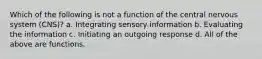 Which of the following is not a function of the central nervous system (CNS)? a. Integrating sensory information b. Evaluating the information c. Initiating an outgoing response d. All of the above are functions.