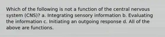 Which of the following is not a function of the central nervous system (CNS)? a. Integrating sensory information b. Evaluating the information c. Initiating an outgoing response d. All of the above are functions.