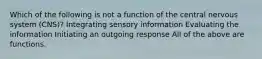 Which of the following is not a function of the central nervous system (CNS)? Integrating sensory information Evaluating the information Initiating an outgoing response All of the above are functions.