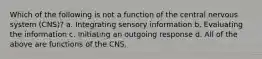 Which of the following is not a function of the central nervous system (CNS)? a. Integrating sensory information b. Evaluating the information c. Initiating an outgoing response d. All of the above are functions of the CNS.