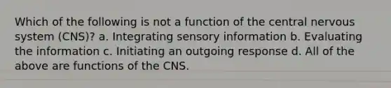 Which of the following is not a function of the central nervous system (CNS)? a. Integrating sensory information b. Evaluating the information c. Initiating an outgoing response d. All of the above are functions of the CNS.