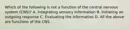 Which of the following is not a function of the central nervous system (CNS)? A. Integrating sensory information B. Initiating an outgoing response C. Evaluating the information D. All the above are functions of the CNS.