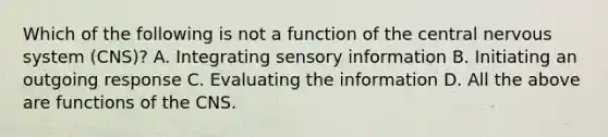 Which of the following is not a function of the central nervous system (CNS)? A. Integrating sensory information B. Initiating an outgoing response C. Evaluating the information D. All the above are functions of the CNS.