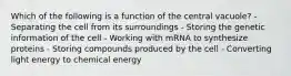 Which of the following is a function of the central vacuole? - Separating the cell from its surroundings - Storing the genetic information of the cell - Working with mRNA to synthesize proteins - Storing compounds produced by the cell - Converting light energy to chemical energy