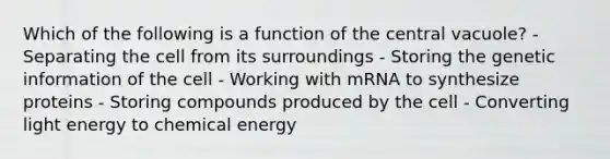 Which of the following is a function of the central vacuole? - Separating the cell from its surroundings - Storing the genetic information of the cell - Working with mRNA to synthesize proteins - Storing compounds produced by the cell - Converting light energy to chemical energy