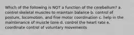 Which of the following is NOT a function of the cerebellum? a. control skeletal muscles to maintain balance b. control of posture, locomotion, and fine motor coordination c. help in the maintenance of muscle tone d. control the heart rate e. coordinate control of voluntary movements