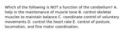 Which of the following is NOT a function of the cerebellum? A. help in the maintenance of muscle tone B. control skeletal muscles to maintain balance C. coordinate control of voluntary movements D. control the heart rate E. control of posture, locomotion, and fine motor coordination.