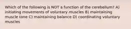 Which of the following is NOT a function of the cerebellum? A) initiating movements of voluntary muscles B) maintaining muscle tone C) maintaining balance D) coordinating voluntary muscles