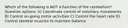 Which of the following is NOT a function of the cerebellum? Question options: A) Coordinate control of voluntary movements B) Control on-going motor activities C) Control the heart rate D) Control skeletal muscles to maintain balance