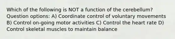 Which of the following is NOT a function of the cerebellum? Question options: A) Coordinate control of voluntary movements B) Control on-going motor activities C) Control the heart rate D) Control skeletal muscles to maintain balance