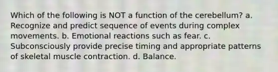 Which of the following is NOT a function of the cerebellum? a. Recognize and predict sequence of events during complex movements. b. Emotional reactions such as fear. c. Subconsciously provide precise timing and appropriate patterns of skeletal muscle contraction. d. Balance.