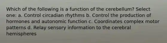 Which of the following is a function of the cerebellum? Select one: a. Control circadian rhythms b. Control the production of hormones and autonomic function c. Coordinates complex motor patterns d. Relay sensory information to the cerebral hemispheres