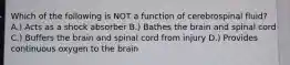 Which of the following is NOT a function of cerebrospinal fluid? A.) Acts as a shock absorber B.) Bathes the brain and spinal cord C.) Buffers the brain and spinal cord from injury D.) Provides continuous oxygen to the brain