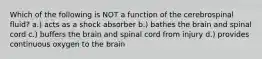 Which of the following is NOT a function of the cerebrospinal fluid? a.) acts as a shock absorber b.) bathes the brain and spinal cord c.) buffers the brain and spinal cord from injury d.) provides continuous oxygen to the brain