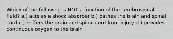 Which of the following is NOT a function of the cerebrospinal fluid? a.) acts as a shock absorber b.) bathes the brain and spinal cord c.) buffers the brain and spinal cord from injury d.) provides continuous oxygen to the brain