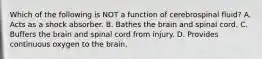 Which of the following is NOT a function of cerebrospinal fluid? A. Acts as a shock absorber. B. Bathes the brain and spinal cord. C. Buffers the brain and spinal cord from injury. D. Provides continuous oxygen to the brain.