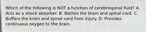 Which of the following is NOT a function of cerebrospinal fluid? A. Acts as a shock absorber. B. Bathes the brain and spinal cord. C. Buffers the brain and spinal cord from injury. D. Provides continuous oxygen to the brain.