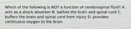 Which of the following is NOT a function of cerebrospinal fluid? A. acts as a shock absorber B. bathes the brain and spinal cord C. buffers the brain and spinal cord from injury D. provides continuous oxygen to the brain