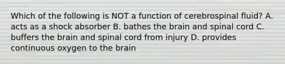 Which of the following is NOT a function of cerebrospinal fluid? A. acts as a shock absorber B. bathes the brain and spinal cord C. buffers the brain and spinal cord from injury D. provides continuous oxygen to the brain