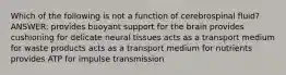 Which of the following is not a function of cerebrospinal fluid? ANSWER: provides buoyant support for the brain provides cushioning for delicate neural tissues acts as a transport medium for waste products acts as a transport medium for nutrients provides ATP for impulse transmission