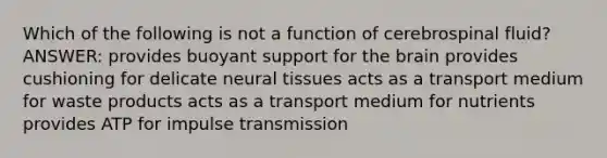 Which of the following is not a function of cerebrospinal fluid? ANSWER: provides buoyant support for the brain provides cushioning for delicate neural tissues acts as a transport medium for waste products acts as a transport medium for nutrients provides ATP for impulse transmission